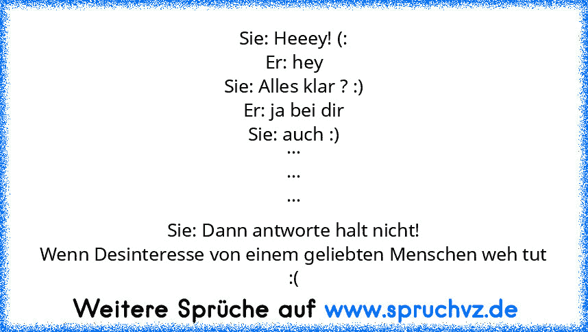 Sie: Heeey! (:
Er: hey
Sie: Alles klar ? :)
Er: ja bei dir
Sie: auch :)
...
...
...
Sie: Dann antworte halt nicht!
Wenn Desinteresse von einem geliebten Menschen weh tut :(