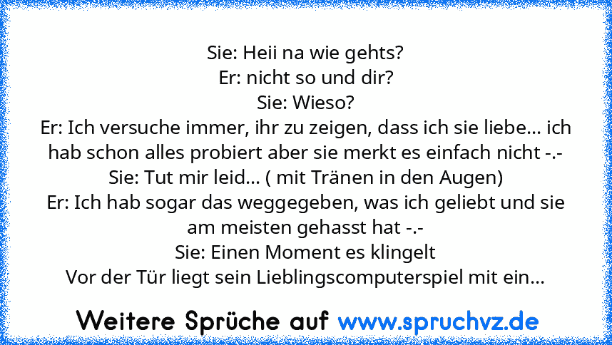 Sie: Heii na wie gehts?
Er: nicht so und dir?
Sie: Wieso?
Er: Ich versuche immer, ihr zu zeigen, dass ich sie liebe... ich hab schon alles probiert aber sie merkt es einfach nicht -.-
Sie: Tut mir leid... ( mit Tränen in den Augen)
Er: Ich hab sogar das weggegeben, was ich geliebt und sie am meisten gehasst hat -.-
Sie: Einen Moment es klingelt
Vor der Tür liegt sein Lieblingscomputerspiel mit ...