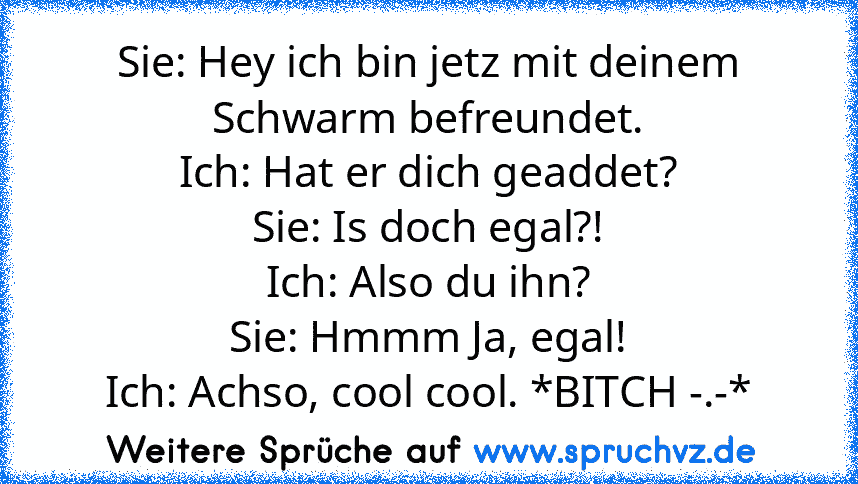 Sie: Hey ich bin jetz mit deinem Schwarm befreundet.
Ich: Hat er dich geaddet?
Sie: Is doch egal?!
Ich: Also du ihn?
Sie: Hmmm Ja, egal!
Ich: Achso, cool cool. *BITCH -.-*