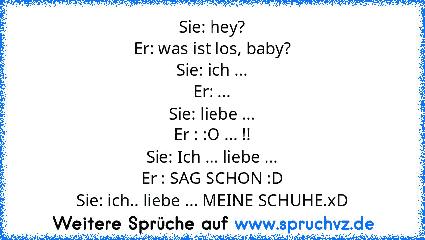 Sie: hey?
Er: was ist los, baby?
Sie: ich ...
Er: ...
Sie: liebe ...
Er : :O ... !!
Sie: Ich ... liebe ...
Er : SAG SCHON :D
Sie: ich.. liebe ... MEINE SCHUHE.xD