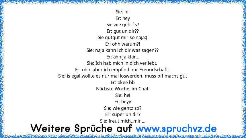 Sie: hii
Er: hey
Sie:wie geht´s?
Er: gut un dir??
Sie gutgut mir so naja:(
Er: ohh warum?!
Sie: naja kann ich dir was sagen??
Er: ähh ja klar...
Sie: Ich hab mich in dich verliebt..
Er: ohh..aber ich empfind nur Freundschaft..
Sie: is egal,wollte es nur mal loswerden..muss off machs gut
Er: okee bb
Nächste Woche  im Chat:
Sie: hei
Er: heyy
Sie: wie gehtz so?
Er: super un dir?
Sie: freut mich..m...