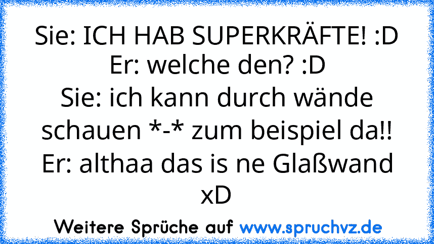 Sie: ICH HAB SUPERKRÄFTE! :D
Er: welche den? :D
Sie: ich kann durch wände schauen *-* zum beispiel da!!
Er: althaa das is ne Glaßwand xD