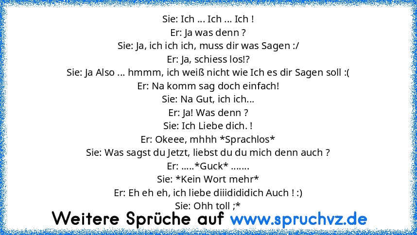 Sie: Ich ... Ich ... Ich !
Er: Ja was denn ?
Sie: Ja, ich ich ich, muss dir was Sagen :/
Er: Ja, schiess los!?
Sie: Ja Also ... hmmm, ich weiß nicht wie Ich es dir Sagen soll :(
Er: Na komm sag doch einfach!
Sie: Na Gut, ich ich...
Er: Ja! Was denn ?
Sie: Ich Liebe dich. !
Er: Okeee, mhhh *Sprachlos*
Sie: Was sagst du Jetzt, liebst du du mich denn auch ?
Er: .....*Guck* .......
Sie: *Kein Wort ...