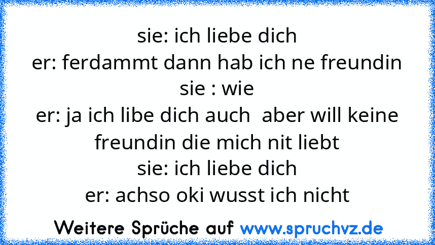 sie: ich liebe dich
er: ferdammt dann hab ich ne freundin
sie : wie
er: ja ich libe dich auch  aber will keine freundin die mich nit liebt
sie: ich liebe dich
er: achso oki wusst ich nicht