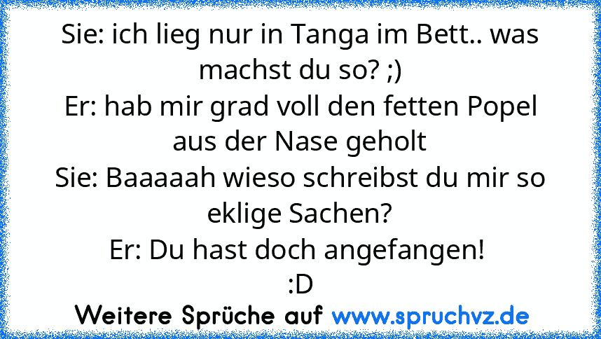 Sie: ich lieg nur in Tanga im Bett.. was machst du so? ;)
Er: hab mir grad voll den fetten Popel aus der Nase geholt
Sie: Baaaaah wieso schreibst du mir so eklige Sachen?
Er: Du hast doch angefangen! 
:D