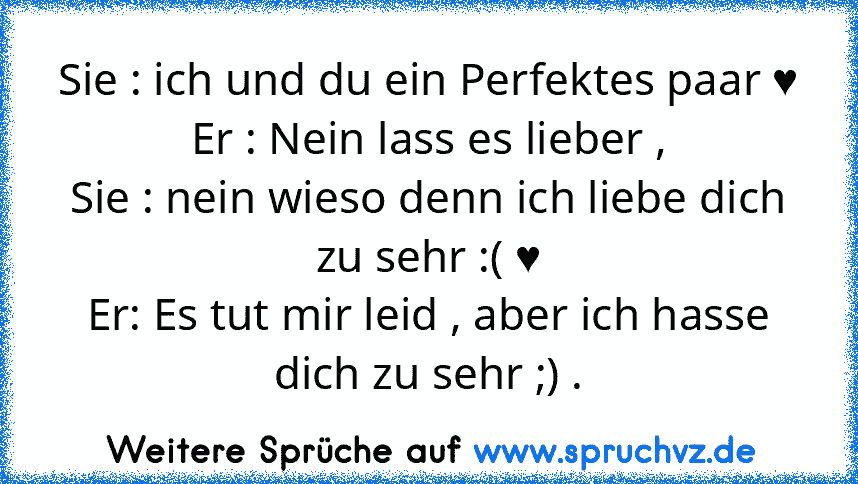 Sie : ich und du ein Perfektes paar ♥
Er : Nein lass es lieber ,
Sie : nein wieso denn ich liebe dich zu sehr :( ♥
Er: Es tut mir leid , aber ich hasse dich zu sehr ;) .