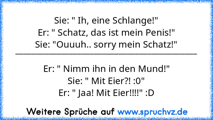 Sie: " Ih, eine Schlange!"
Er: " Schatz, das ist mein Penis!"
Sie: "Ouuuh.. sorry mein Schatz!"
____________________________________________
Er: " Nimm ihn in den Mund!"
Sie: " Mit Eier?! :0"
Er: " Jaa! Mit Eier!!!!" :D