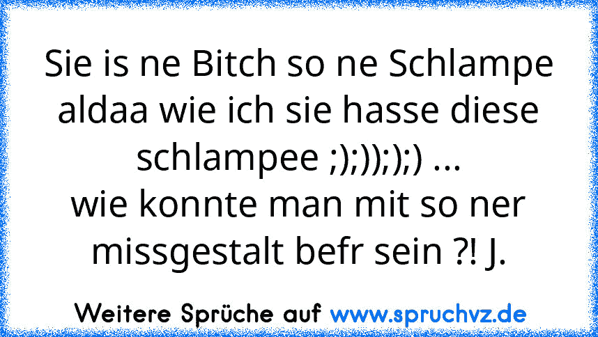 Sie is ne Bitch so ne Schlampe aldaa wie ich sie hasse diese schlampee ;);)););) ...
wie konnte man mit so ner missgestalt befr sein ?! J.