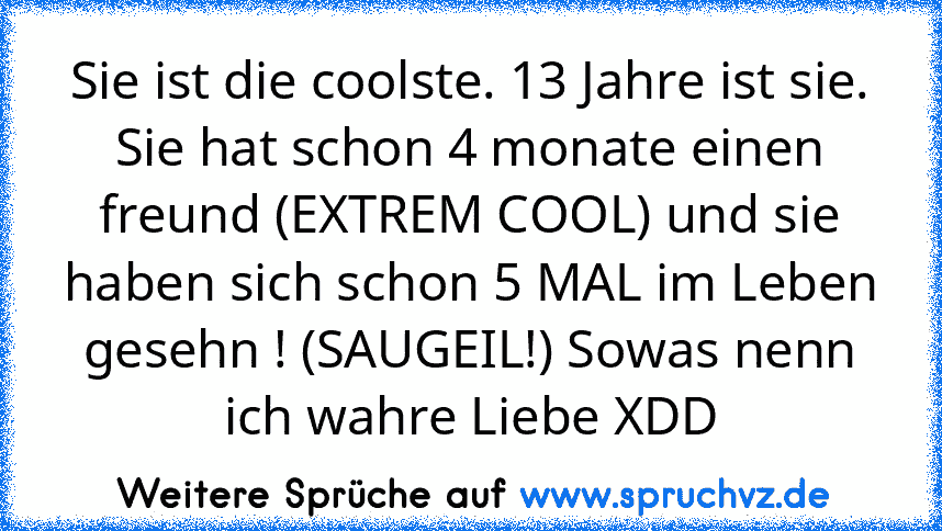 Sie ist die coolste. 13 Jahre ist sie. Sie hat schon 4 monate einen freund (EXTREM COOL) und sie haben sich schon 5 MAL im Leben gesehn ! (SAUGEIL!) Sowas nenn ich wahre Liebe XDD