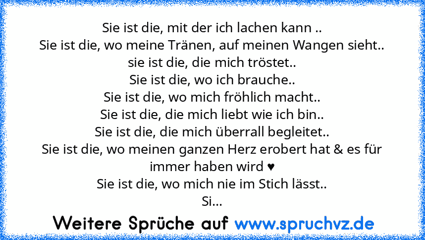 Sie ist die, mit der ich lachen kann ..
Sie ist die, wo meine Tränen, auf meinen Wangen sieht..
sie ist die, die mich tröstet..
Sie ist die, wo ich brauche..
Sie ist die, wo mich fröhlich macht..
Sie ist die, die mich liebt wie ich bin..
Sie ist die, die mich überrall begleitet..
Sie ist die, wo meinen ganzen Herz erobert hat & es für immer haben wird ♥
Sie ist die, wo mich nie im Stich lässt.....