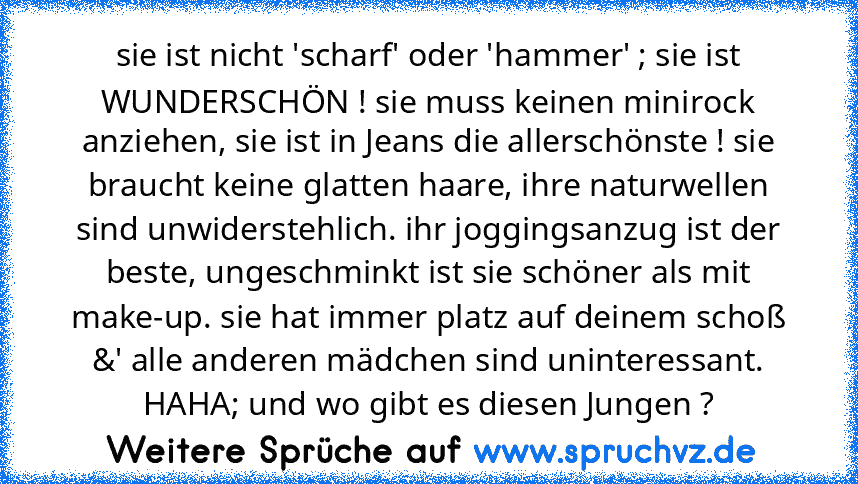 sie ist nicht 'scharf' oder 'hammer' ; sie ist WUNDERSCHÖN ! sie muss keinen minirock anziehen, sie ist in Jeans die allerschönste ! sie braucht keine glatten haare, ihre naturwellen sind unwiderstehlich. ihr joggingsanzug ist der beste, ungeschminkt ist sie schöner als mit make-up. sie hat immer platz auf deinem schoß &' alle anderen mädchen sind uninteressant. HAHA; und wo gibt es diesen Jung...