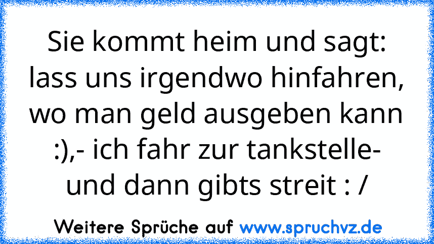 Sie kommt heim und sagt: lass uns irgendwo hinfahren, wo man geld ausgeben kann :),- ich fahr zur tankstelle- und dann gibts streit : /