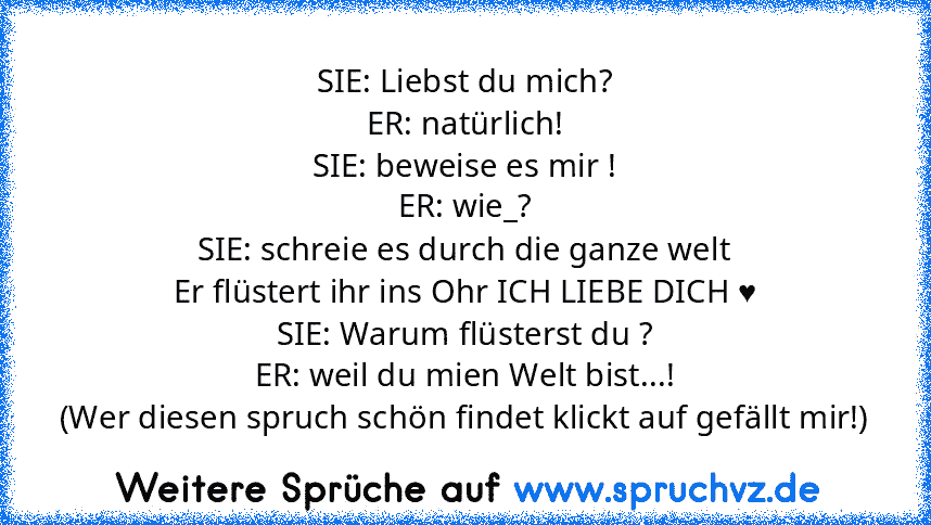 SIE: Liebst du mich?
ER: natürlich!
SIE: beweise es mir !
ER: wie_?
SIE: schreie es durch die ganze welt
Er flüstert ihr ins Ohr ICH LIEBE DICH ♥
SIE: Warum flüsterst du ?
ER: weil du mien Welt bist...!
(Wer diesen spruch schön findet klickt auf gefällt mir!)