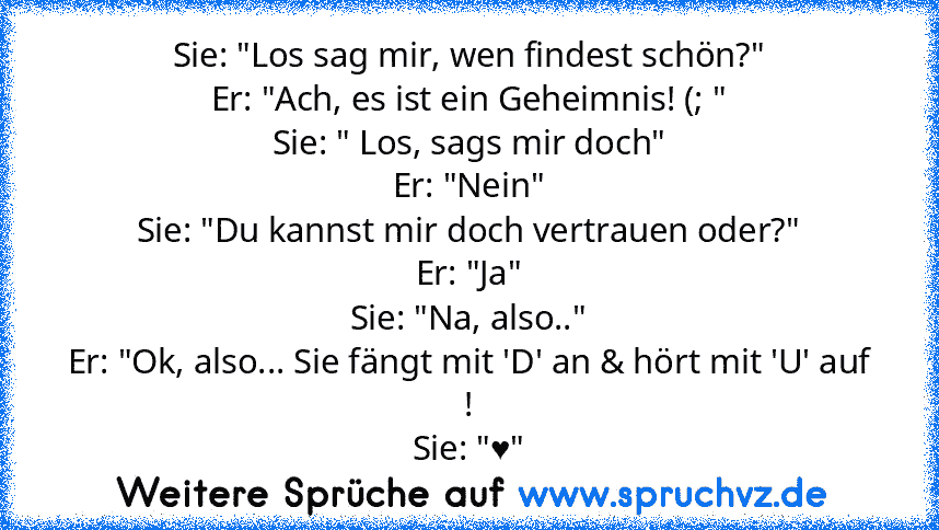 Sie: "Los sag mir, wen findest schön?"
Er: "Ach, es ist ein Geheimnis! (; "
Sie: " Los, sags mir doch"
Er: "Nein"
Sie: "Du kannst mir doch vertrauen oder?"
Er: "Ja"
Sie: "Na, also.."
Er: "Ok, also... Sie fängt mit 'D' an & hört mit 'U' auf !
Sie: "♥"