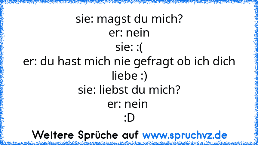 sie: magst du mich?
er: nein
sie: :(
er: du hast mich nie gefragt ob ich dich liebe :)
sie: liebst du mich?
er: nein 
:D