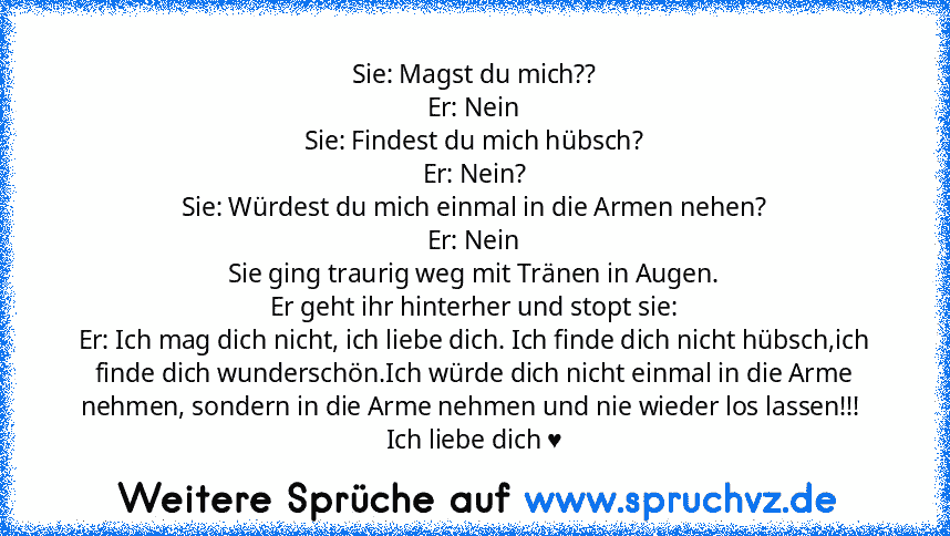 Sie: Magst du mich??
Er: Nein
Sie: Findest du mich hübsch?
Er: Nein?
Sie: Würdest du mich einmal in die Armen nehen?
Er: Nein
Sie ging traurig weg mit Tränen in Augen.
Er geht ihr hinterher und stopt sie:
Er: Ich mag dich nicht, ich liebe dich. Ich finde dich nicht hübsch,ich finde dich wunderschön.Ich würde dich nicht einmal in die Arme nehmen, sondern in die Arme nehmen und nie wieder los las...