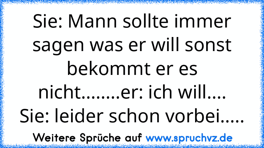 Sie: Mann sollte immer sagen was er will sonst bekommt er es nicht........er: ich will....
Sie: leider schon vorbei.....