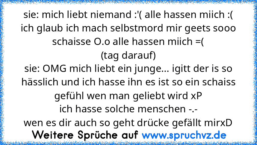 sie: mich liebt niemand :'( alle hassen miich :(
ich glaub ich mach selbstmord mir geets sooo schaisse O.o alle hassen miich =(
(tag darauf)
sie: OMG mich liebt ein junge... igitt der is so hässlich und ich hasse ihn es ist so ein schaiss gefühl wen man geliebt wird xP
ich hasse solche menschen -.-
wen es dir auch so geht drücke gefällt mirxD