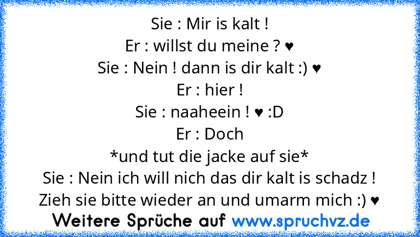 Sie : Mir is kalt !
Er : willst du meine ? ♥
Sie : Nein ! dann is dir kalt :) ♥
Er : hier !
Sie : naaheein ! ♥ :D
Er : Doch
*und tut die jacke auf sie*
Sie : Nein ich will nich das dir kalt is schadz ! Zieh sie bitte wieder an und umarm mich :) ♥