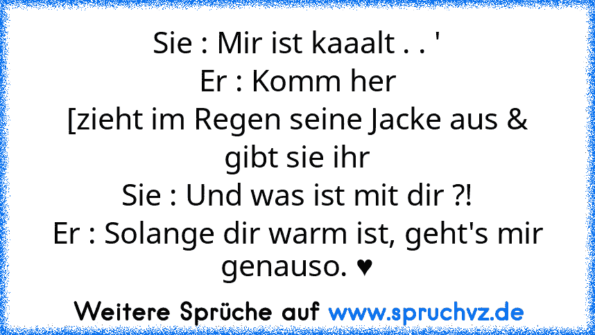 Sie : Mir ist kaaalt . . '
Er : Komm her
[zieht im Regen seine Jacke aus & gibt sie ihr
Sie : Und was ist mit dir ?!
Er : Solange dir warm ist, geht's mir genauso. ♥