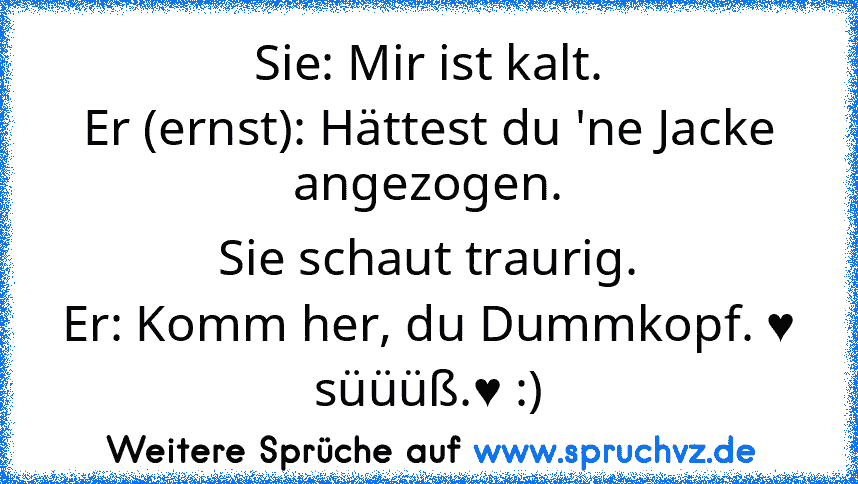 Sie: Mir ist kalt.
Er (ernst): Hättest du 'ne Jacke angezogen.
Sie schaut traurig.
Er: Komm her, du Dummkopf. ♥
süüüß.♥ :)