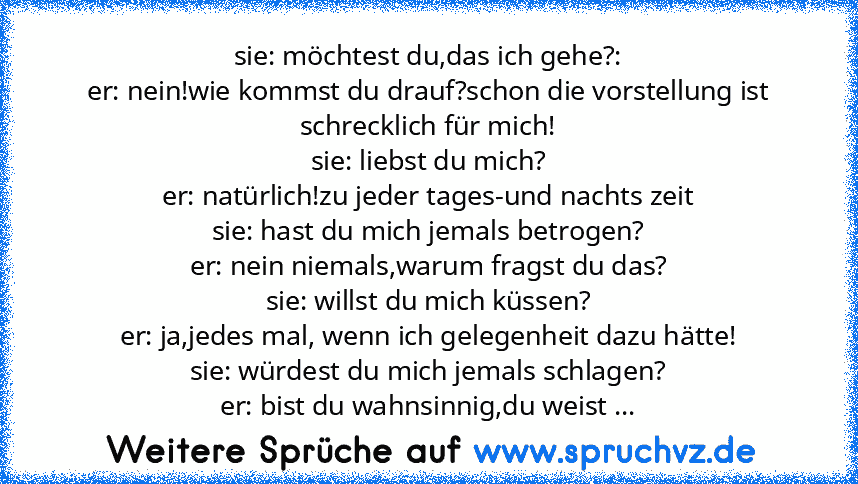 sie: möchtest du,das ich gehe?:
er: nein!wie kommst du drauf?schon die vorstellung ist schrecklich für mich!
sie: liebst du mich?
er: natürlich!zu jeder tages-und nachts zeit
sie: hast du mich jemals betrogen?
er: nein niemals,warum fragst du das?
sie: willst du mich küssen?
er: ja,jedes mal, wenn ich gelegenheit dazu hätte!
sie: würdest du mich jemals schlagen?
er: bist du wahnsinnig,du weist ...