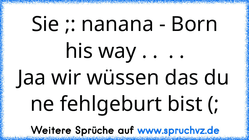 Sie ;: nanana - Born his way . .  . .
Jaa wir wüssen das du ne fehlgeburt bist (;