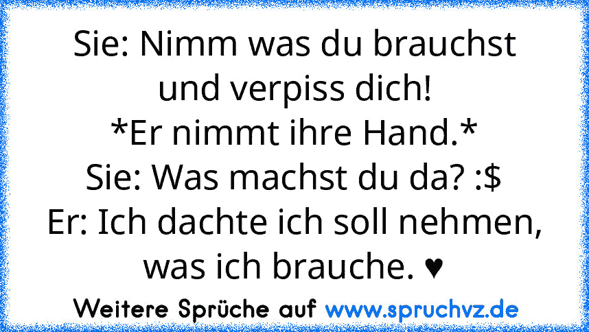 Sie: Nimm was du brauchst und verpiss dich!
*Er nimmt ihre Hand.*
Sie: Was machst du da? :$
Er: Ich dachte ich soll nehmen, was ich brauche. ♥