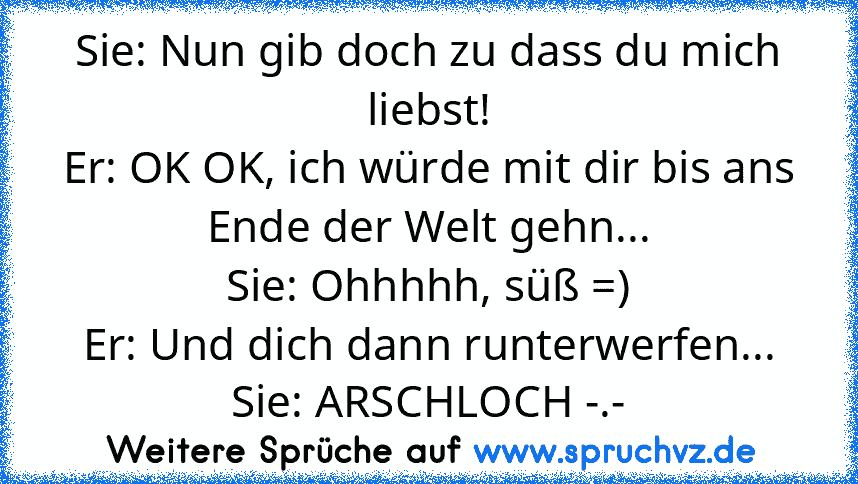 Sie: Nun gib doch zu dass du mich liebst!
Er: OK OK, ich würde mit dir bis ans Ende der Welt gehn...
Sie: Ohhhhh, süß =)
Er: Und dich dann runterwerfen...
Sie: ARSCHLOCH -.-