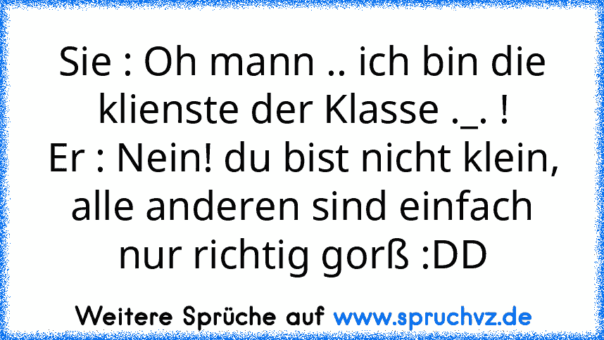 Sie : Oh mann .. ich bin die klienste der Klasse ._. !
Er : Nein! du bist nicht klein, alle anderen sind einfach nur richtig gorß :DD