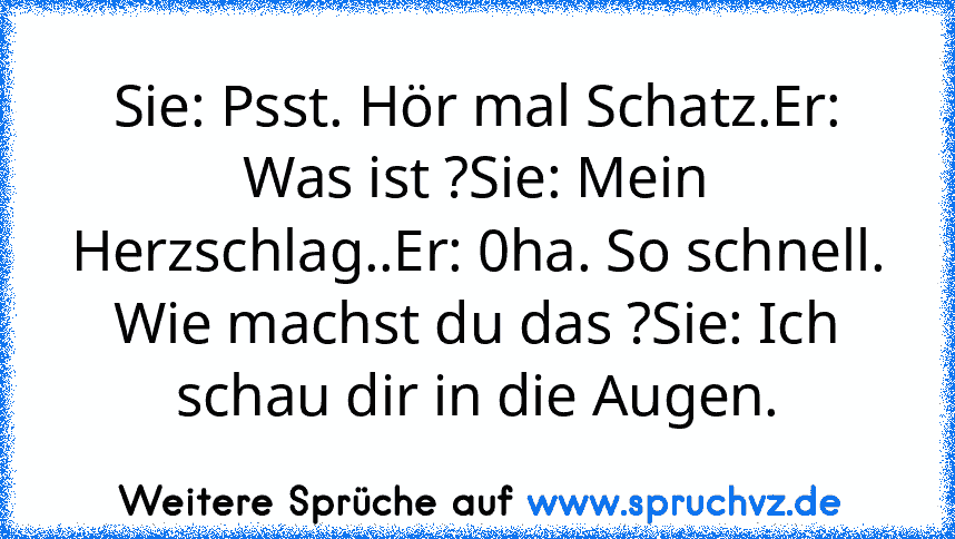 Sie: Psst. Hör mal Schatz.Er: Was ist ?Sie: Mein Herzschlag..Er: 0ha. So schnell. Wie machst du das ?Sie: Ich schau dir in die Augen.