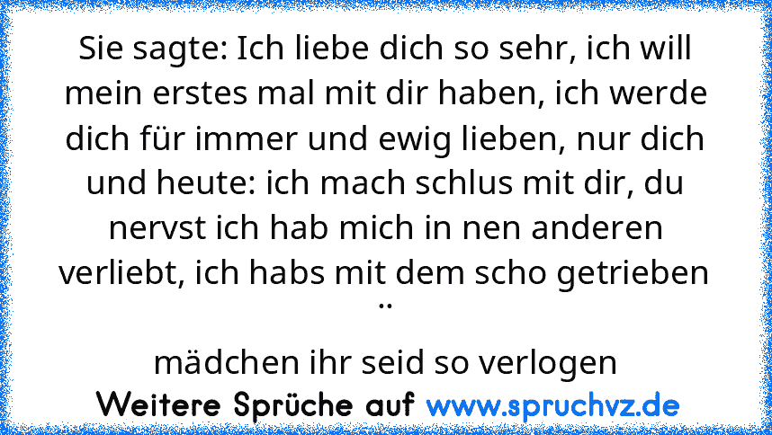 Sie sagte: Ich liebe dich so sehr, ich will mein erstes mal mit dir haben, ich werde dich für immer und ewig lieben, nur dich
und heute: ich mach schlus mit dir, du nervst ich hab mich in nen anderen verliebt, ich habs mit dem scho getrieben
..
mädchen ihr seid so verlogen