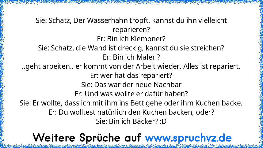 Sie: Schatz, Der Wasserhahn tropft, kannst du ihn vielleicht reparieren?
Er: Bin ich Klempner?
Sie: Schatz, die Wand ist dreckig, kannst du sie streichen?
Er: Bin ich Maler ?
..geht arbeiten.. er kommt von der Arbeit wieder. Alles ist repariert.
Er: wer hat das repariert?
Sie: Das war der neue Nachbar
Er: Und was wollte er dafür haben?
Sie: Er wollte, dass ich mit ihm ins Bett gehe oder ihm Kuc...