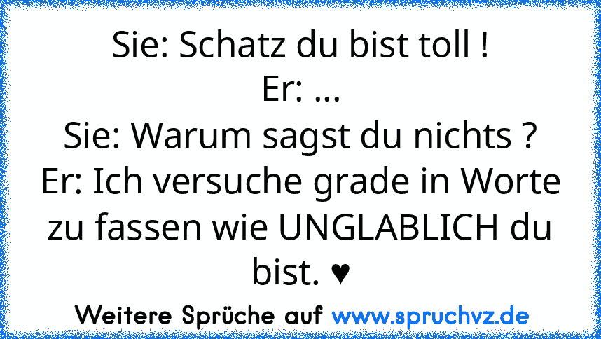 Sie: Schatz du bist toll !
Er: ...
Sie: Warum sagst du nichts ?
Er: Ich versuche grade in Worte zu fassen wie UNGLABLICH du bist. ♥