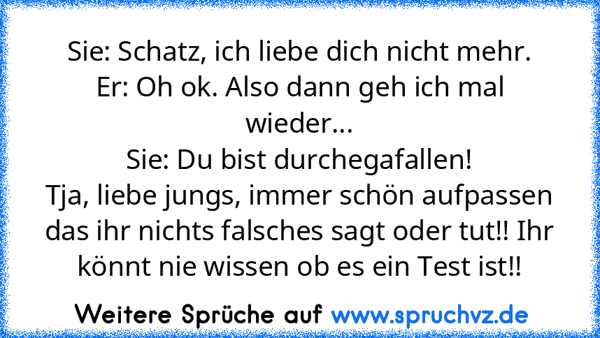 Sie: Schatz, ich liebe dich nicht mehr.
Er: Oh ok. Also dann geh ich mal wieder...
Sie: Du bist durchegafallen!
Tja, liebe jungs, immer schön aufpassen das ihr nichts falsches sagt oder tut!! Ihr könnt nie wissen ob es ein Test ist!!