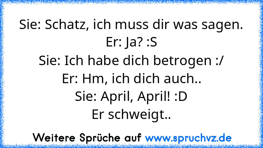 Sie: Schatz, ich muss dir was sagen.
Er: Ja? :S
Sie: Ich habe dich betrogen :/
Er: Hm, ich dich auch..
Sie: April, April! :D
Er schweigt..