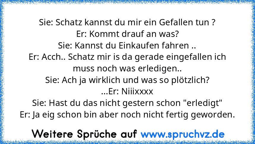 Sie: Schatz kannst du mir ein Gefallen tun ?
Er: Kommt drauf an was?
Sie: Kannst du Einkaufen fahren ..
Er: Acch.. Schatz mir is da gerade eingefallen ich muss noch was erledigen..
Sie: Ach ja wirklich und was so plötzlich?
...Er: Niiixxxx
Sie: Hast du das nicht gestern schon "erledigt"
Er: Ja eig schon bin aber noch nicht fertig geworden.