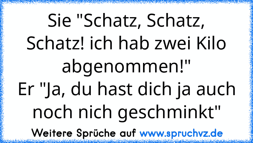 Sie "Schatz, Schatz, Schatz! ich hab zwei Kilo abgenommen!"
Er "Ja, du hast dich ja auch noch nich geschminkt"