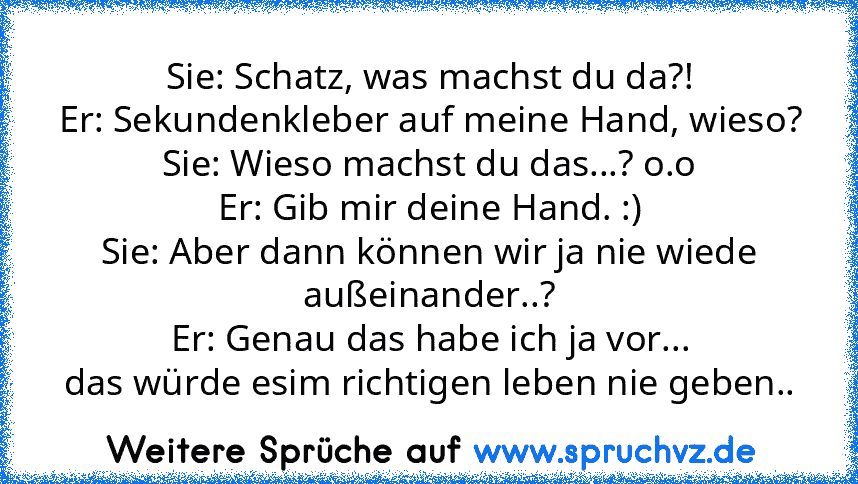 Sie: Schatz, was machst du da?!
Er: Sekundenkleber auf meine Hand, wieso?
Sie: Wieso machst du das...? o.o
Er: Gib mir deine Hand. :)
Sie: Aber dann können wir ja nie wiede außeinander..?
Er: Genau das habe ich ja vor...
das würde esim richtigen leben nie geben..