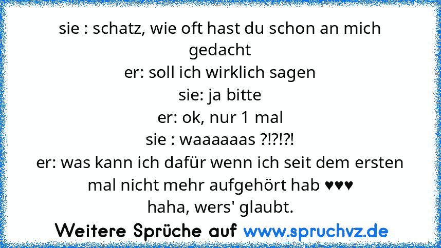 sie : schatz, wie oft hast du schon an mich gedacht
er: soll ich wirklich sagen
sie: ja bitte
er: ok, nur 1 mal
sie : waaaaaas ?!?!?!
er: was kann ich dafür wenn ich seit dem ersten mal nicht mehr aufgehört hab ♥♥♥
haha, wers' glaubt.