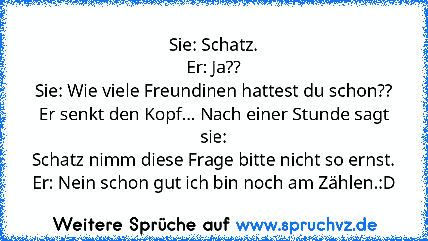 Sie: Schatz.
Er: Ja??
Sie: Wie viele Freundinen hattest du schon??
Er senkt den Kopf... Nach einer Stunde sagt sie:
Schatz nimm diese Frage bitte nicht so ernst.
Er: Nein schon gut ich bin noch am Zählen.:D