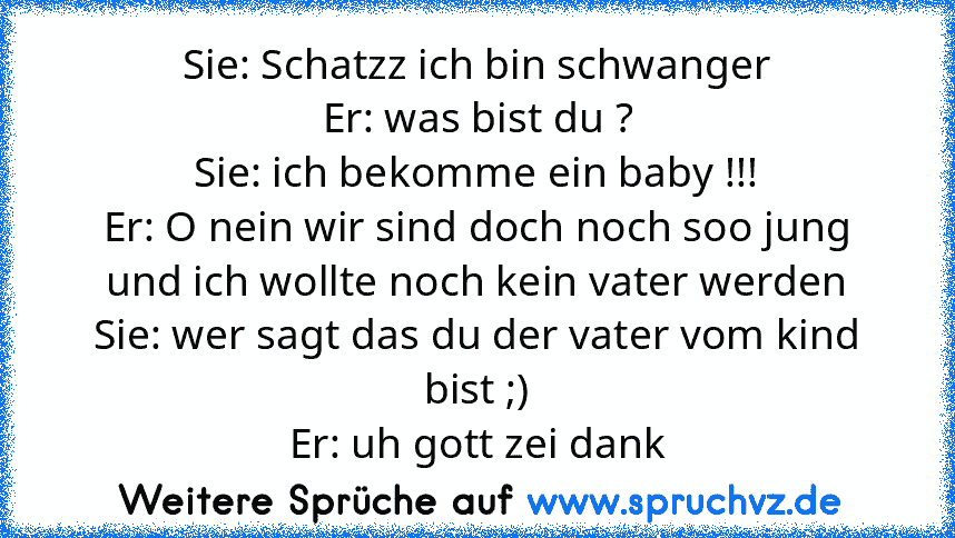 Sie: Schatzz ich bin schwanger
Er: was bist du ?
Sie: ich bekomme ein baby !!!
Er: O nein wir sind doch noch soo jung und ich wollte noch kein vater werden
Sie: wer sagt das du der vater vom kind bist ;)
Er: uh gott zei dank