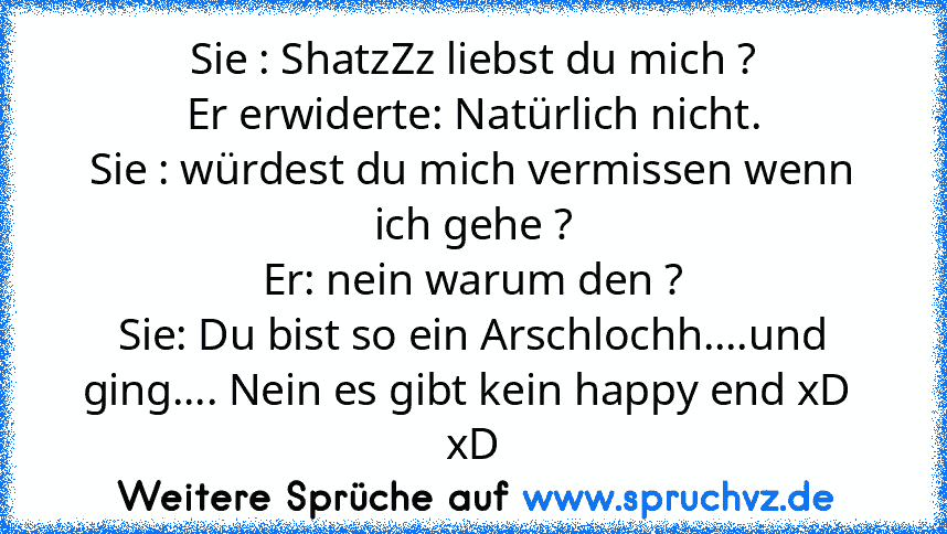 Sie : ShatzZz liebst du mich ?
Er erwiderte: Natürlich nicht.
Sie : würdest du mich vermissen wenn ich gehe ?
Er: nein warum den ?
Sie: Du bist so ein Arschlochh....und ging.... Nein es gibt kein happy end xD  xD