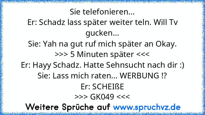 Sie telefonieren...
Er: Schadz lass später weiter teln. Will Tv gucken...
Sie: Yah na gut ruf mich später an Okay.
>>> 5 Minuten später > GK049 