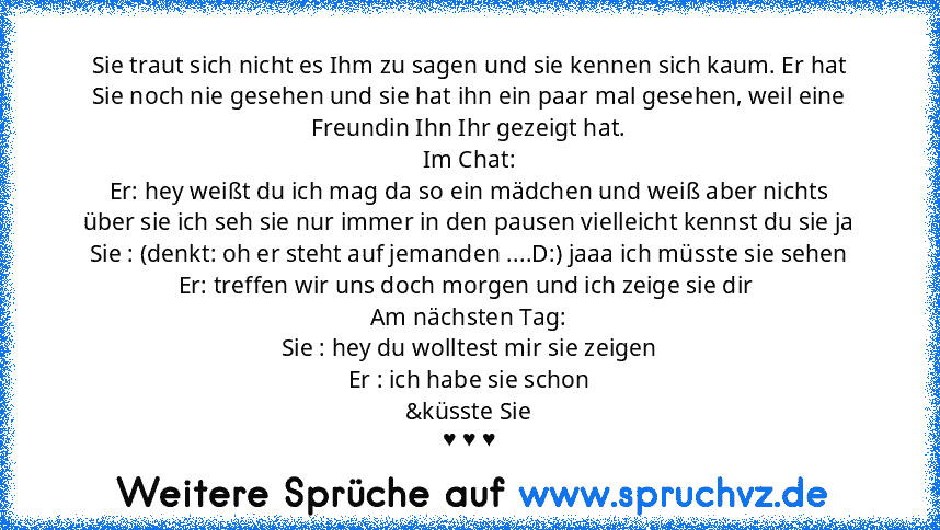 Sie traut sich nicht es Ihm zu sagen und sie kennen sich kaum. Er hat Sie noch nie gesehen und sie hat ihn ein paar mal gesehen, weil eine Freundin Ihn Ihr gezeigt hat.
Im Chat:
Er: hey weißt du ich mag da so ein mädchen und weiß aber nichts über sie ich seh sie nur immer in den pausen vielleicht kennst du sie ja
Sie : (denkt: oh er steht auf jemanden ....D:) jaaa ich müsste sie sehen
Er: treffen ...