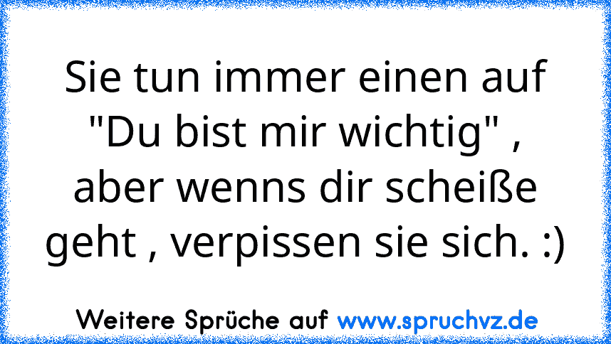 Sie tun immer einen auf "Du bist mir wichtig" , aber wenns dir scheiße geht , verpissen sie sich. :)