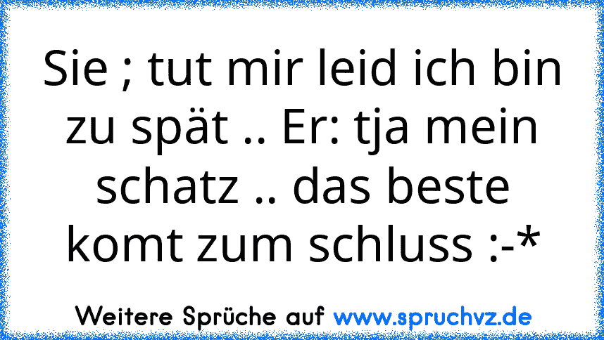 Sie ; tut mir leid ich bin zu spät .. Er: tja mein schatz .. das beste komt zum schluss :-*