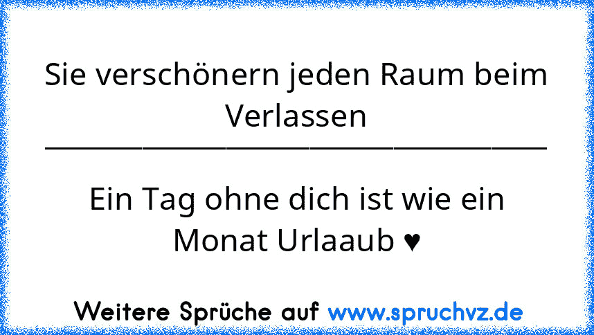 Sie verschönern jeden Raum beim Verlassen
____________________________________
Ein Tag ohne dich ist wie ein Monat Urlaaub ♥