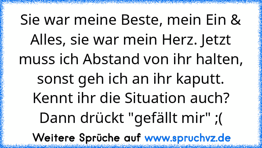 Sie war meine Beste, mein Ein & Alles, sie war mein Herz. Jetzt muss ich Abstand von ihr halten, sonst geh ich an ihr kaputt. Kennt ihr die Situation auch? Dann drückt "gefällt mir" ;(