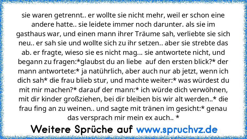 sie waren getrennt.. er wollte sie nicht mehr, weil er schon eine andere hatte.. sie leidete immer noch darunter. als sie im gasthaus war, und einen mann ihrer Träume sah, verliebte sie sich neu.. er sah sie und wollte sich zu ihr setzen.. aber sie strebte das ab. er fragte, wieso sie es nicht mag... sie antwortete nicht, und begann zu fragen:*glaubst du an liebe  auf den ersten blick?* der man...